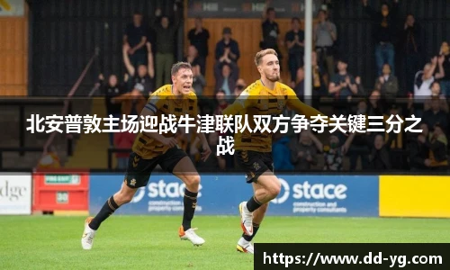 北安普敦主场迎战牛津联队双方争夺关键三分之战